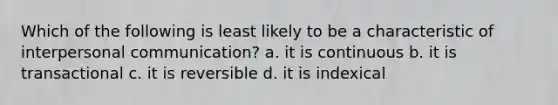 Which of the following is least likely to be a characteristic of <a href='https://www.questionai.com/knowledge/kYcZI9dsWF-interpersonal-communication' class='anchor-knowledge'>interpersonal communication</a>? a. it is continuous b. it is transactional c. it is reversible d. it is indexical