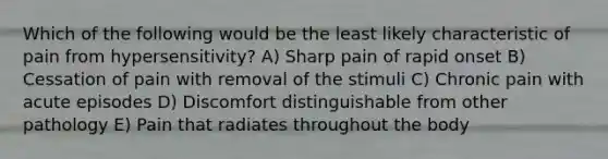 Which of the following would be the least likely characteristic of pain from hypersensitivity? A) Sharp pain of rapid onset B) Cessation of pain with removal of the stimuli C) Chronic pain with acute episodes D) Discomfort distinguishable from other pathology E) Pain that radiates throughout the body