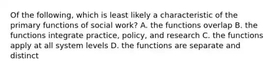 Of the following, which is least likely a characteristic of the primary functions of social work? A. the functions overlap B. the functions integrate practice, policy, and research C. the functions apply at all system levels D. the functions are separate and distinct