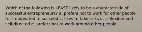 Which of the following is LEAST likely to be a characteristic of successful entrepreneurs? a. prefers not to work for other people b. is motivated to succeed c. likes to take risks d. is flexible and self-directed e. prefers not to work around other people