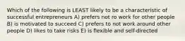 Which of the following is LEAST likely to be a characteristic of successful entrepreneurs A) prefers not ro work for other people B) is motivated to succeed C) prefers to not work around other people D) likes to take risks E) is flexible and self-directed