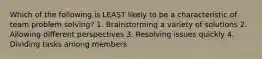 Which of the following is LEAST likely to be a characteristic of team problem solving? 1. Brainstorming a variety of solutions 2. Allowing different perspectives 3. Resolving issues quickly 4. Dividing tasks among members