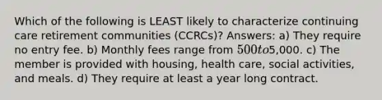 Which of the following is LEAST likely to characterize continuing care retirement communities (CCRCs)? Answers: a) They require no entry fee. b) Monthly fees range from 500 to5,000. c) The member is provided with housing, health care, social activities, and meals. d) They require at least a year long contract.