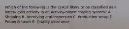 Which of the following is the LEAST likely to be classified as a batch-level activity in an activity-based costing system? A. Shipping B. Receiving and inspection C. Production setup D. Property taxes E. Quality assurance