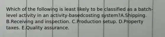 Which of the following is least likely to be classified as a batch-level activity in an activity-basedcosting system?A.Shipping. B.Receiving and inspection. C.Production setup. D.Property taxes. E.Quality assurance.