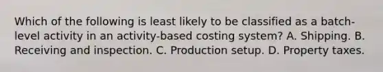 Which of the following is least likely to be classified as a batch-level activity in an activity-based costing system? A. Shipping. B. Receiving and inspection. C. Production setup. D. Property taxes.