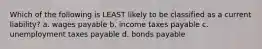 Which of the following is LEAST likely to be classified as a current liability? a. wages payable b. income taxes payable c. unemployment taxes payable d. bonds payable