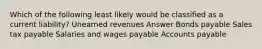 Which of the following least likely would be classified as a current liability? Unearned revenues Answer Bonds payable Sales tax payable Salaries and wages payable Accounts payable