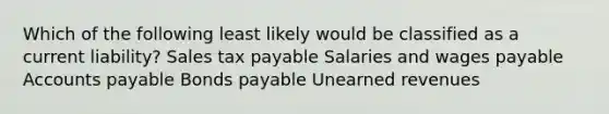 Which of the following least likely would be classified as a current liability? Sales tax payable Salaries and wages payable Accounts payable Bonds payable Unearned revenues