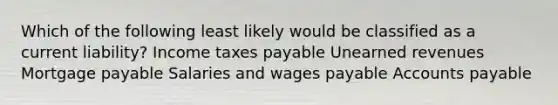 Which of the following least likely would be classified as a current liability? Income taxes payable Unearned revenues Mortgage payable Salaries and wages payable Accounts payable