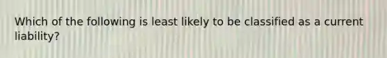 Which of the following is least likely to be classified as a current liability?