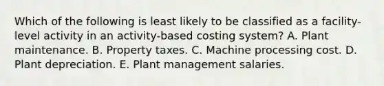 Which of the following is least likely to be classified as a facility-level activity in an activity-based costing system? A. Plant maintenance. B. Property taxes. C. Machine processing cost. D. Plant depreciation. E. Plant management salaries.