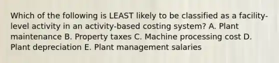 Which of the following is LEAST likely to be classified as a facility-level activity in an activity-based costing system? A. Plant maintenance B. Property taxes C. Machine processing cost D. Plant depreciation E. Plant management salaries