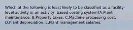 Which of the following is least likely to be classified as a facility-level activity in an activity- based costing system?A.Plant maintenance. B.Property taxes. C.Machine processing cost. D.Plant depreciation. E.Plant management salaries.