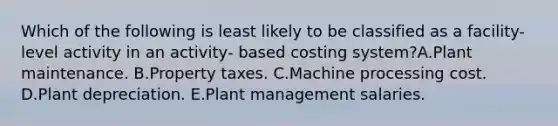 Which of the following is least likely to be classified as a facility-level activity in an activity- based costing system?A.Plant maintenance. B.Property taxes. C.Machine processing cost. D.Plant depreciation. E.Plant management salaries.