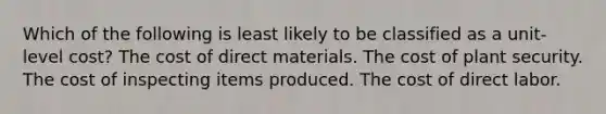 Which of the following is least likely to be classified as a unit-level cost? The cost of direct materials. The cost of plant security. The cost of inspecting items produced. The cost of direct labor.