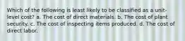 Which of the following is least likely to be classified as a unit-level cost? a. The cost of direct materials. b. The cost of plant security. c. The cost of inspecting items produced. d. The cost of direct labor.