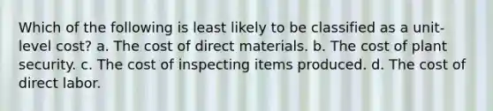 Which of the following is least likely to be classified as a unit-level cost? a. The cost of direct materials. b. The cost of plant security. c. The cost of inspecting items produced. d. The cost of direct labor.