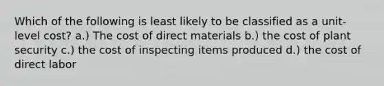 Which of the following is least likely to be classified as a unit-level cost? a.) The cost of direct materials b.) the cost of plant security c.) the cost of inspecting items produced d.) the cost of direct labor