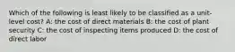 Which of the following is least likely to be classified as a unit-level cost? A: the cost of direct materials B: the cost of plant security C: the cost of inspecting items produced D: the cost of direct labor