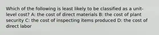 Which of the following is least likely to be classified as a unit-level cost? A: the cost of direct materials B: the cost of plant security C: the cost of inspecting items produced D: the cost of direct labor