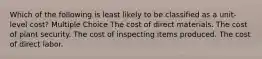 Which of the following is least likely to be classified as a unit-level cost? Multiple Choice The cost of direct materials. The cost of plant security. The cost of inspecting items produced. The cost of direct labor.