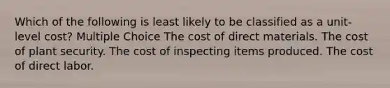 Which of the following is least likely to be classified as a unit-level cost? Multiple Choice The cost of direct materials. The cost of plant security. The cost of inspecting items produced. The cost of direct labor.