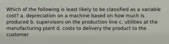 Which of the following is least likely to be classified as a variable cost? a. depreciation on a machine based on how much is produced b. supervisors on the production line c. utilities at the manufacturing plant d. costs to delivery the product to the customer