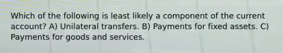 Which of the following is least likely a component of the current account? A) Unilateral transfers. B) Payments for fixed assets. C) Payments for goods and services.