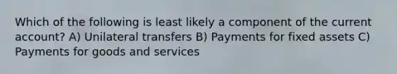 Which of the following is least likely a component of the current account? A) Unilateral transfers B) Payments for fixed assets C) Payments for goods and services