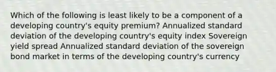 Which of the following is least likely to be a component of a developing country's equity premium? Annualized standard deviation of the developing country's equity index Sovereign yield spread Annualized standard deviation of the sovereign bond market in terms of the developing country's currency