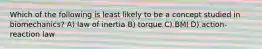 Which of the following is least likely to be a concept studied in biomechanics? A) law of inertia B) torque C) BMI D) action-reaction law