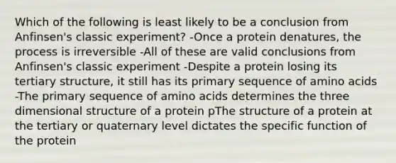 Which of the following is least likely to be a conclusion from Anfinsen's classic experiment? -Once a protein denatures, the process is irreversible -All of these are valid conclusions from Anfinsen's classic experiment -Despite a protein losing its tertiary structure, it still has its primary sequence of amino acids -The primary sequence of amino acids determines the three dimensional structure of a protein pThe structure of a protein at the tertiary or quaternary level dictates the specific function of the protein