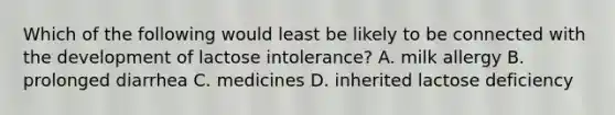 Which of the following would least be likely to be connected with the development of lactose intolerance? A. milk allergy B. prolonged diarrhea C. medicines D. inherited lactose deficiency