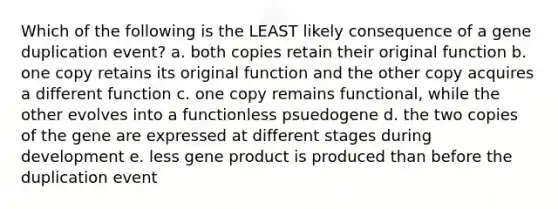 Which of the following is the LEAST likely consequence of a gene duplication event? a. both copies retain their original function b. one copy retains its original function and the other copy acquires a different function c. one copy remains functional, while the other evolves into a functionless psuedogene d. the two copies of the gene are expressed at different stages during development e. less gene product is produced than before the duplication event