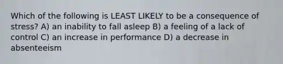 Which of the following is LEAST LIKELY to be a consequence of stress? A) an inability to fall asleep B) a feeling of a lack of control C) an increase in performance D) a decrease in absenteeism