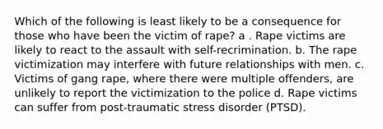 Which of the following is least likely to be a consequence for those who have been the victim of rape? a . Rape victims are likely to react to the assault with self-recrimination. b. The rape victimization may interfere with future relationships with men. c. Victims of gang rape, where there were multiple offenders, are unlikely to report the victimization to the police d. Rape victims can suffer from post-traumatic stress disorder (PTSD).