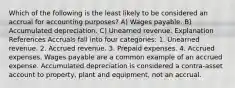 Which of the following is the least likely to be considered an accrual for accounting purposes? A) Wages payable. B) Accumulated depreciation. C) Unearned revenue. Explanation References Accruals fall into four categories: 1. Unearned revenue. 2. Accrued revenue. 3. Prepaid expenses. 4. Accrued expenses. Wages payable are a common example of an accrued expense. Accumulated depreciation is considered a contra-asset account to property, plant and equipment, not an accrual.