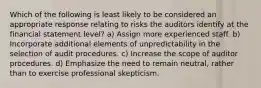 Which of the following is least likely to be considered an appropriate response relating to risks the auditors identify at the financial statement level? a) Assign more experienced staff. b) Incorporate additional elements of unpredictability in the selection of audit procedures. c) Increase the scope of auditor procedures. d) Emphasize the need to remain neutral, rather than to exercise professional skepticism.