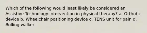 Which of the following would least likely be considered an Assistive Technology intervention in physical therapy? a. Orthotic device b. Wheelchair positioning device c. TENS unit for pain d. Rolling walker