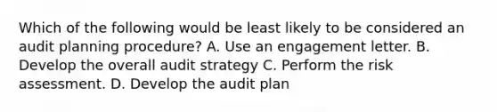 Which of the following would be least likely to be considered an audit planning procedure? A. Use an engagement letter. B. Develop the overall audit strategy C. Perform the risk assessment. D. Develop the audit plan