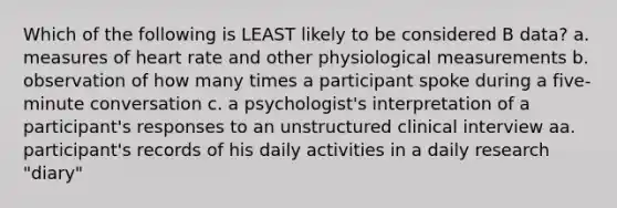 Which of the following is LEAST likely to be considered B data? a. measures of heart rate and other physiological measurements b. observation of how many times a participant spoke during a five-minute conversation c. a psychologist's interpretation of a participant's responses to an unstructured clinical interview aa. participant's records of his daily activities in a daily research "diary"