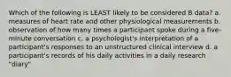 Which of the following is LEAST likely to be considered B data? a. measures of heart rate and other physiological measurements b. observation of how many times a participant spoke during a five-minute conversation c. a psychologist's interpretation of a participant's responses to an unstructured clinical interview d. a participant's records of his daily activities in a daily research "diary"