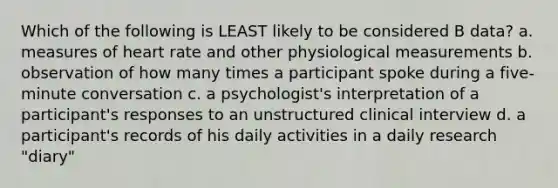 Which of the following is LEAST likely to be considered B data? a. measures of heart rate and other physiological measurements b. observation of how many times a participant spoke during a five-minute conversation c. a psychologist's interpretation of a participant's responses to an unstructured clinical interview d. a participant's records of his daily activities in a daily research "diary"