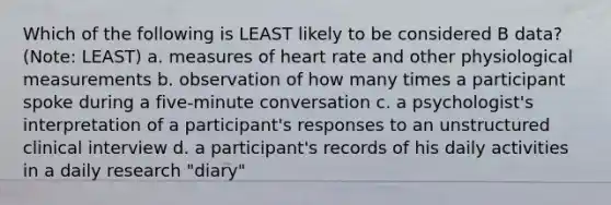 Which of the following is LEAST likely to be considered B data? (Note: LEAST) a. measures of heart rate and other physiological measurements b. observation of how many times a participant spoke during a five-minute conversation c. a psychologist's interpretation of a participant's responses to an unstructured clinical interview d. a participant's records of his daily activities in a daily research "diary"