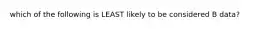 which of the following is LEAST likely to be considered B data?