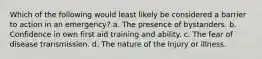 Which of the following would least likely be considered a barrier to action in an emergency? a. The presence of bystanders. b. Confidence in own first aid training and ability. c. The fear of disease transmission. d. The nature of the injury or illness.