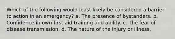 Which of the following would least likely be considered a barrier to action in an emergency? a. The presence of bystanders. b. Confidence in own first aid training and ability. c. The fear of disease transmission. d. The nature of the injury or illness.