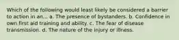 Which of the following would least likely be considered a barrier to action in an... a. The presence of bystanders. b. Confidence in own first aid training and ability. c. The fear of disease transmission. d. The nature of the injury or illness.