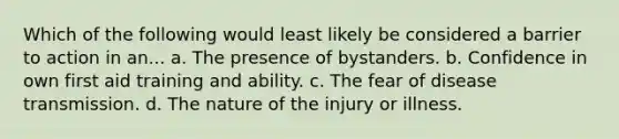 Which of the following would least likely be considered a barrier to action in an... a. The presence of bystanders. b. Confidence in own first aid training and ability. c. The fear of disease transmission. d. The nature of the injury or illness.